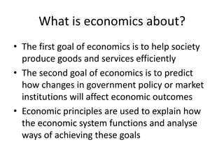 What is economics about?
• The first goal of economics is to help society
  produce goods and services efficiently
• The second goal of economics is to predict
  how changes in government policy or market
  institutions will affect economic outcomes
• Economic principles are used to explain how
  the economic system functions and analyse
  ways of achieving these goals
 