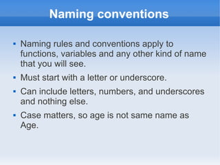 Naming conventions

   Naming rules and conventions apply to
    functions, variables and any other kind of name
    that you will see.
   Must start with a letter or underscore.
   Can include letters, numbers, and underscores
    and nothing else.
   Case matters, so age is not same name as
    Age.
 