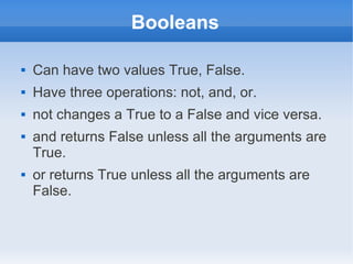 Booleans

   Can have two values True, False.
   Have three operations: not, and, or.
   not changes a True to a False and vice versa.
   and returns False unless all the arguments are
    True.
   or returns True unless all the arguments are
    False.
 