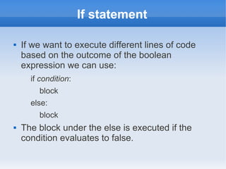 If statement

   If we want to execute different lines of code
    based on the outcome of the boolean
    expression we can use:
      if condition:
        block
      else:
        block
   The block under the else is executed if the
    condition evaluates to false.
 