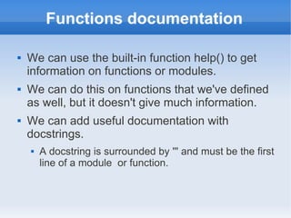 Functions documentation

   We can use the built-in function help() to get
    information on functions or modules.
   We can do this on functions that we've defined
    as well, but it doesn't give much information.
   We can add useful documentation with
    docstrings.
       A docstring is surrounded by ''' and must be the first
        line of a module or function.
 
