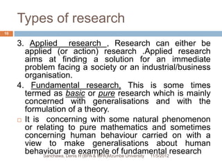 Types of research
10


     3. Applied research , Research can either be
       applied (or action) research .Applied research
       aims at finding a solution for an immediate
       problem facing a society or an industrial/business
       organisation.
     4. Fundamental research, This is some times
       termed as basic or pure research which is mainly
       concerned with generalisations and with the
       formulation of a theory.
      It is concerning with some natural phenomenon
       or relating to pure mathematics and sometimes
       concerning human behaviour carried on with a
       view to make generalisations about human
       behaviour are H (BPA & MPA)Mzumbe University 11/5/2012research
             Sanchawa, Denis
                             example of fundamental
 
