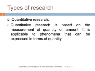 Types of research
11


     5. Quantitative research.
      Quantitative   research is based on the
       measurement of quantity or amount. It is
       applicable to phenomena that can be
       expressed in terms of quantity.




          Sanchawa, Denis H (BPA & MPA)Mzumbe University   11/5/2012
 