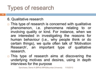Types of research
12


     6. Qualitative research
      This type of research is concerned with qualitative
       phenomenon, i.e. phenomena relating to or
       involving quality or kind. For instance, when we
       are interested in investigating the reasons for
       human behaviour (i.e., why people think or do
       certain things), we quite often talk of ‘Motivation
       Research’, an important type of qualitative
       research.
      This type of research aims at discovering the
       underlying motives and desires, using in depth
       interviews for the purpose
            Sanchawa, Denis H (BPA & MPA)Mzumbe University   11/5/2012
 