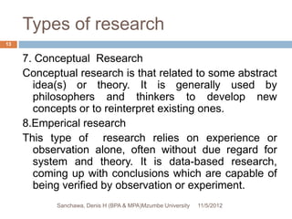 Types of research
13


     7. Conceptual Research
     Conceptual research is that related to some abstract
       idea(s) or theory. It is generally used by
       philosophers and thinkers to develop new
       concepts or to reinterpret existing ones.
     8.Emperical research
     This type of research relies on experience or
       observation alone, often without due regard for
       system and theory. It is data-based research,
       coming up with conclusions which are capable of
       being verified by observation or experiment.
            Sanchawa, Denis H (BPA & MPA)Mzumbe University   11/5/2012
 