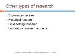 Other types of research
14


        Exploratory research
        Historical research
        Field setting research
        Laboratory research and e.t.c




             Sanchawa, Denis H (BPA & MPA)Mzumbe University   11/5/2012
 
