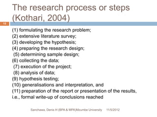 The research process or steps
15
     (Kothari, 2004)
     (1) formulating the research problem;
     (2) extensive literature survey;
     (3) developing the hypothesis;
     (4) preparing the research design;
      (5) determining sample design;
     (6) collecting the data;
      (7) execution of the project;
      (8) analysis of data;
     (9) hypothesis testing;
     (10) generalisations and interpretation, and
     (11) preparation of the report or presentation of the results,
     i.e., formal write-up of conclusions reached

              Sanchawa, Denis H (BPA & MPA)Mzumbe University   11/5/2012
 