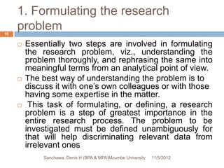 1. Formulating the research
16
     problem
        Essentially two steps are involved in formulating
         the research problem, viz., understanding the
         problem thoroughly, and rephrasing the same into
         meaningful terms from an analytical point of view.
        The best way of understanding the problem is to
         discuss it with one’s own colleagues or with those
         having some expertise in the matter.
         This task of formulating, or defining, a research
         problem is a step of greatest importance in the
         entire research process. The problem to be
         investigated must be defined unambiguously for
         that will help discriminating relevant data from
         irrelevant ones
             Sanchawa, Denis H (BPA & MPA)Mzumbe University   11/5/2012
 