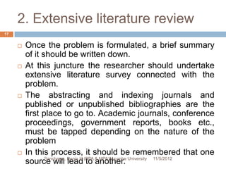 2. Extensive literature review
17


        Once the problem is formulated, a brief summary
         of it should be written down.
        At this juncture the researcher should undertake
         extensive literature survey connected with the
         problem.
        The abstracting and indexing journals and
         published or unpublished bibliographies are the
         first place to go to. Academic journals, conference
         proceedings, government reports, books etc.,
         must be tapped depending on the nature of the
         problem
        In this process, it should be remembered that one
         source will Denis H (BPA & MPA)Mzumbe University 11/5/2012
                Sanchawa,
                          lead to another.
 