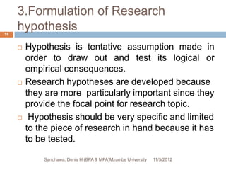 3.Formulation of Research
18
     hypothesis
        Hypothesis is tentative assumption made in
         order to draw out and test its logical or
         empirical consequences.
        Research hypotheses are developed because
         they are more particularly important since they
         provide the focal point for research topic.
         Hypothesis should be very specific and limited
         to the piece of research in hand because it has
         to be tested.

             Sanchawa, Denis H (BPA & MPA)Mzumbe University   11/5/2012
 