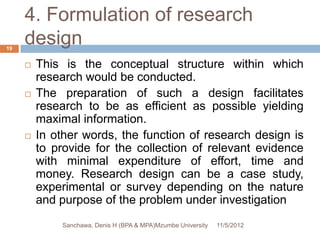 4. Formulation of research
19
     design
        This is the conceptual structure within which
         research would be conducted.
        The preparation of such a design facilitates
         research to be as efficient as possible yielding
         maximal information.
        In other words, the function of research design is
         to provide for the collection of relevant evidence
         with minimal expenditure of effort, time and
         money. Research design can be a case study,
         experimental or survey depending on the nature
         and purpose of the problem under investigation
             Sanchawa, Denis H (BPA & MPA)Mzumbe University   11/5/2012
 