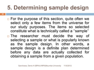 5. Determining sample design
20


        For the purpose of this section, quite often we
         select only a few items from the universe for
         our study purposes. The items so selected
         constitute what is technically called a ‘‘sample’’
        The researcher must decide the way of
         selecting a sample or what is popularly known
         as the sample design. In other words, a
         sample design is a definite plan determined
         before any data are actually collected for
         obtaining a sample from a given population.

             Sanchawa, Denis H (BPA & MPA)Mzumbe University   11/5/2012
 