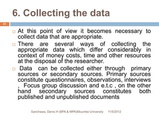 6. Collecting the data
21


        At this point of view it becomes necessary to
         collect data that are appropriate.
        There are several ways of collecting the
         appropriate data which differ considerably in
         context of money costs, time and other resources
         at the disposal of the researcher.
         Data can be collected either through primary
         sources or secondary sources. Primary sources
         constitute questionnaires, observations, interviews
         , Focus group discussion and e.t.c , on the other
         hand secondary sources constitutes both
         published and unpublished documents

              Sanchawa, Denis H (BPA & MPA)Mzumbe University   11/5/2012
 