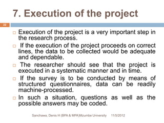 7. Execution of the project
22


        Execution of the project is a very important step in
         the research process.
         If the execution of the project proceeds on correct
         lines, the data to be collected would be adequate
         and dependable.
         The researcher should see that the project is
         executed in a systematic manner and in time.
         If the survey is to be conducted by means of
         structured questionnaires, data can be readily
         machine-processed.
        In such a situation, questions as well as the
         possible answers may be coded.
              Sanchawa, Denis H (BPA & MPA)Mzumbe University   11/5/2012
 
