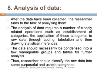 8. Analysis of data:
23


        After the data have been collected, the researcher
         turns to the task of analyzing them.
        The analysis of data requires a number of closely
         related operations such as establishment of
         categories, the application of these categories to
         raw data through coding, tabulation and then
         drawing statistical inferences.
        The data should necessarily be condensed into a
         few manageable groups and tables for further
         analysis.
        Thus, researcher should classify the raw data into
         some purposeful and usable categories.
             Sanchawa, Denis H (BPA & MPA)Mzumbe University   11/5/2012
 