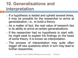 10. Generalisations and
25
     interpretation
        If a hypothesis is tested and upheld several times,
         it may be possible for the researcher to arrive at
         generalisation, i.e., to build a theory.
        As a matter of fact, the real value of research lies
         in its ability to arrive at certain generalisations.
        If the researcher had no hypothesis to start with,
         he might seek to explain his findings on the basis
         of some theory. It is known as interpretation.
        The process of interpretation may quite often
         trigger off new questions which in turn may lead to
         further researches.
              Sanchawa, Denis H (BPA & MPA)Mzumbe University   11/5/2012
 