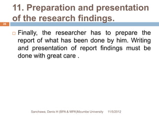 11. Preparation and presentation
26
     of the research findings.
        Finally, the researcher has to prepare the
         report of what has been done by him. Writing
         and presentation of report findings must be
         done with great care .




             Sanchawa, Denis H (BPA & MPA)Mzumbe University   11/5/2012
 