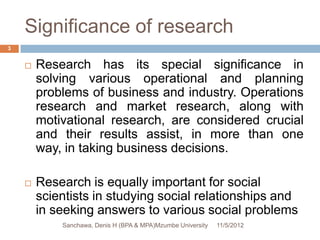 Significance of research
3


       Research has its special significance in
        solving various operational and planning
        problems of business and industry. Operations
        research and market research, along with
        motivational research, are considered crucial
        and their results assist, in more than one
        way, in taking business decisions.

       Research is equally important for social
        scientists in studying social relationships and
        in seeking answers to various social problems
            Sanchawa, Denis H (BPA & MPA)Mzumbe University   11/5/2012
 