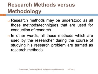 Research Methods versus
4
    Methodology
       Research methods may be understood as all
        those methods/techniques that are used for
        conduction of research
       In other words, all those methods which are
        used by the researcher during the course of
        studying his research problem are termed as
        research methods.



            Sanchawa, Denis H (BPA & MPA)Mzumbe University   11/5/2012
 