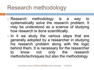 Research methodology
5


       Research methodology is a way to
        systematically solve the research problem. It
        may be understood as a science of studying
        how research is done scientifically.
       In it we study the various steps that are
        generally adopted by a researcher in studying
        his research problem along with the logic
        behind them. It is necessary for the researcher
        to    know      not    only    the     research
        methods/techniques but also the methodology

            Sanchawa, Denis H (BPA & MPA)Mzumbe University   11/5/2012
 