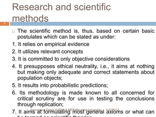 Research and scientific
7
    methods
      The scientific method is, thus, based on certain basic
       postulates which can be stated as under:
    1. It relies on empirical evidence
    2. It utilizes relevant concepts
    3. It is committed to only objective considerations
    4. It presupposes ethical neutrality, i.e., it aims at nothing
       but making only adequate and correct statements about
       population objects;
    5. It results into probabilistic predictions;
    6. Its methodology is made known to all concerned for
       critical scrutiny are for use in testing the conclusions
       through replication;
               Sanchawa, Denis H (BPA & MPA)Mzumbe University 11/5/2012
    7. It aims at formulating most general axioms or what can
 