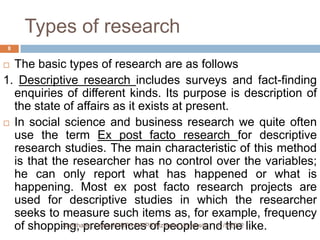 Types of research
8


 The basic types of research are as follows
1. Descriptive research includes surveys and fact-finding
  enquiries of different kinds. Its purpose is description of
  the state of affairs as it exists at present.
 In social science and business research we quite often
  use the term Ex post facto research for descriptive
  research studies. The main characteristic of this method
  is that the researcher has no control over the variables;
  he can only report what has happened or what is
  happening. Most ex post facto research projects are
  used for descriptive studies in which the researcher
  seeks to measure such items as, for example, frequency
  of shopping, preferences of people and the like.
            Sanchawa, Denis H (BPA & MPA)Mzumbe University 11/5/2012
 