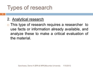 Types of research
9


    2. Analytical research
     This type of research requires a researcher to

      use facts or information already available, and
      analyze these to make a critical evaluation of
      the material.




          Sanchawa, Denis H (BPA & MPA)Mzumbe University   11/5/2012
 