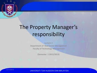The Property Manager’s
                  responsibility
                                Lecture 2
                 Department of Real Estate Management
                   Faculty of Technology Management

                        (Semester 1 2012/2013)




13/11/2012                                              1
                 UNIVERSITI TUN HUSSEIN ONN MALAYSIA
 