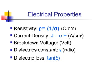 Electrical Properties

 Resistivity: ρ= (1/σ) (Ω.cm)
 Current Density: J = σ E (A/cm2)

 Breakdown Voltage: (Volt)

 Dielectrics constant: ε (ratio)
                         r
   Dielectric loss: tan(δ)
 