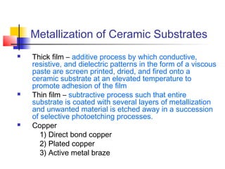 Metallization of Ceramic Substrates
   Thick film – additive process by which conductive,
    resistive, and dielectric patterns in the form of a viscous
    paste are screen printed, dried, and fired onto a
    ceramic substrate at an elevated temperature to
    promote adhesion of the film
   Thin film – subtractive process such that entire
    substrate is coated with several layers of metallization
    and unwanted material is etched away in a succession
    of selective photoetching processes.
   Copper
       1) Direct bond copper
       2) Plated copper
       3) Active metal braze
 