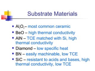 Substrate Materials
   Al2O3 – most common ceramic
   BeO – high thermal conductivity
   AlN – TCE matched with Si, high
    thermal conductivity
   Diamond – low specific heat
   BN – easily machinable, low TCE
   SiC – resistant to acids and bases, high
    thermal conductivity, low TCE
 