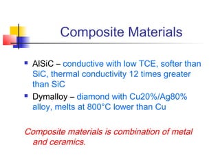 Composite Materials

   AlSiC – conductive with low TCE, softer than
    SiC, thermal conductivity 12 times greater
    than SiC
   Dymalloy – diamond with Cu20%/Ag80%
    alloy, melts at 800°C lower than Cu

Composite materials is combination of metal
 and ceramics.
 