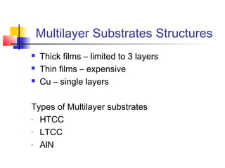 Multilayer Substrates Structures
   Thick films – limited to 3 layers
   Thin films – expensive
   Cu – single layers

Types of Multilayer substrates
- HTCC

- LTCC

- AlN
 