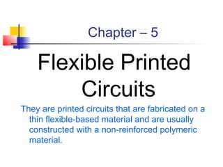 Chapter – 5

    Flexible Printed
        Circuits
They are printed circuits that are fabricated on a
  thin flexible-based material and are usually
  constructed with a non-reinforced polymeric
  material.
 