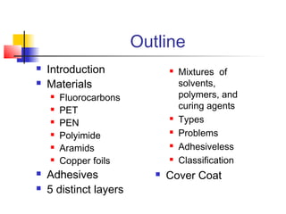Outline
   Introduction                  Mixtures of
   Materials                      solvents,
       Fluorocarbons              polymers, and
       PET                        curing agents
       PEN
                                  Types
       Polyimide                 Problems
       Aramids                   Adhesiveless
       Copper foils              Classification
   Adhesives                 Cover Coat
   5 distinct layers
 