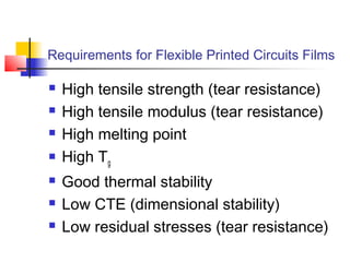 Requirements for Flexible Printed Circuits Films

   High tensile strength (tear resistance)
   High tensile modulus (tear resistance)
   High melting point
   High Tg
   Good thermal stability
   Low CTE (dimensional stability)
   Low residual stresses (tear resistance)
 