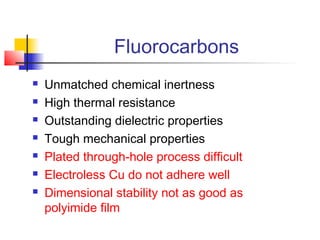 Fluorocarbons
   Unmatched chemical inertness
   High thermal resistance
   Outstanding dielectric properties
   Tough mechanical properties
   Plated through-hole process difficult
   Electroless Cu do not adhere well
   Dimensional stability not as good as
    polyimide film
 