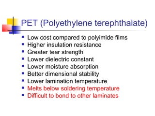 PET (Polyethylene terephthalate)
   Low cost compared to polyimide films
   Higher insulation resistance
   Greater tear strength
   Lower dielectric constant
   Lower moisture absorption
   Better dimensional stability
   Lower lamination temperature
   Melts below soldering temperature
   Difficult to bond to other laminates
 