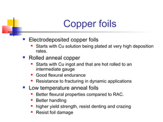 Copper foils
   Electrodeposited copper foils
       Starts with Cu solution being plated at very high deposition
        rates.
   Rolled anneal copper
       Starts with Cu ingot and that are hot rolled to an
        intermediate gauge
       Good flexural endurance
       Resistance to fracturing in dynamic applications
   Low temperature anneal foils
       Better flexural properties compared to RAC.
       Better handling
       higher yield strength, resist denting and crazing
       Resist foil damage
 