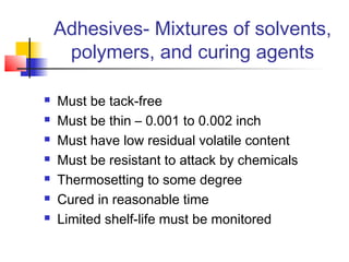 Adhesives- Mixtures of solvents,
     polymers, and curing agents

   Must be tack-free
   Must be thin – 0.001 to 0.002 inch
   Must have low residual volatile content
   Must be resistant to attack by chemicals
   Thermosetting to some degree
   Cured in reasonable time
   Limited shelf-life must be monitored
 
