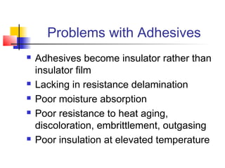Problems with Adhesives
   Adhesives become insulator rather than
    insulator film
   Lacking in resistance delamination
   Poor moisture absorption
   Poor resistance to heat aging,
    discoloration, embrittlement, outgasing
   Poor insulation at elevated temperature
 