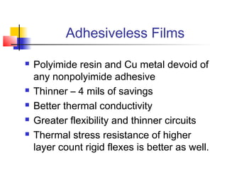 Adhesiveless Films

   Polyimide resin and Cu metal devoid of
    any nonpolyimide adhesive
   Thinner – 4 mils of savings
   Better thermal conductivity
   Greater flexibility and thinner circuits
   Thermal stress resistance of higher
    layer count rigid flexes is better as well.
 