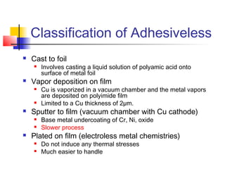 Classification of Adhesiveless
   Cast to foil
       Involves casting a liquid solution of polyamic acid onto
        surface of metal foil
   Vapor deposition on film
       Cu is vaporized in a vacuum chamber and the metal vapors
        are deposited on polyimide film
       Limited to a Cu thickness of 2µm.
   Sputter to film (vacuum chamber with Cu cathode)
       Base metal undercoating of Cr, Ni, oxide
       Slower process
   Plated on film (electroless metal chemistries)
       Do not induce any thermal stresses
       Much easier to handle
 