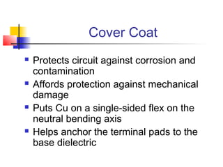 Cover Coat
   Protects circuit against corrosion and
    contamination
   Affords protection against mechanical
    damage
   Puts Cu on a single-sided flex on the
    neutral bending axis
   Helps anchor the terminal pads to the
    base dielectric
 