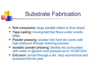 Substrate Fabrication

   Roll compaction; large parallel rollers to form sheet.
   Tape casting; moving belt that flows under a knife
    edge.
   Powder pressing; powder into hard die cavity with
    high pressure through sintering process.
   Isostatic powder pressing; flexible die surrounded
    with water or glycerin and pressed up to 10,000 lb/in2
   Extrusion; forced through a die. Very economical and
    produces thinner part.
 