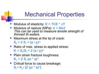 Mechanical Properties
   Modulus of elasticity: E = TCE * ∆T
   Modulus of rapture (MPa): σ = Mx/I
    This can be used to measure tensile strength of
    thinned Si wafers.
   Maximum stress at the tip of crack:
    SM = 2 So < (a / ρt)0.5
   Ratio of max. stress to applied stress:
    Kt = SM/S0 = 2 (a / ρt)0.5
   Plain strain fracture toughness:
    KIC = Z Sc (pi * a)0.5
   Critical force to cause breakage:
    Sc = KIC / [Z (pi * a)0.5]
 