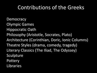 Contributions of the Greeks
Democracy
Olympic Games
Hippocratic Oath
Philosophy (Aristotle, Socrates, Plato)
Architecture (Corinthian, Doric, Ionic Columns)
Theatre Styles (drama, comedy, tragedy)
Literary Classics (The Iliad, The Odyssey)
Sculpture
Pottery
Libraries
 