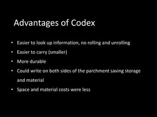 Advantages of Codex
• Easier to look up information, no rolling and unrolling
• Easier to carry (smaller)
• More durable
• Could write on both sides of the parchment saving storage
  and material
• Space and material costs were less
 