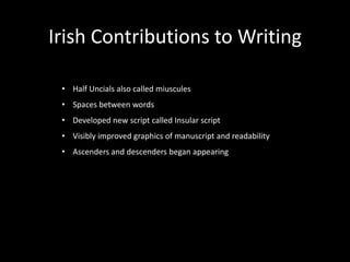Irish Contributions to Writing

 • Half Uncials also called miuscules
 • Spaces between words
 • Developed new script called Insular script
 • Visibly improved graphics of manuscript and readability
 • Ascenders and descenders began appearing
 