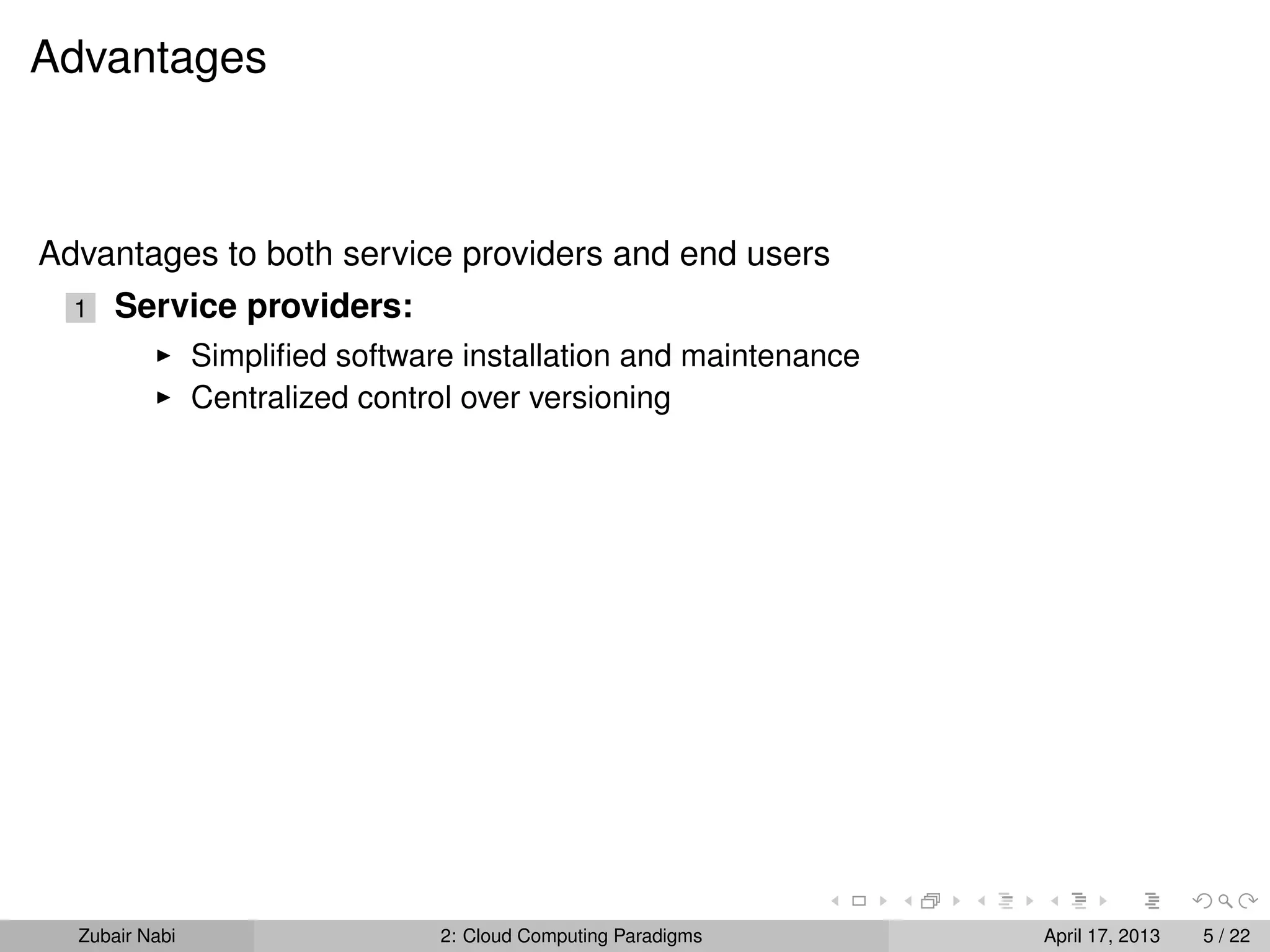 Advantages



Advantages to both service providers and end users
  1   Service providers:
                Simpliﬁed software installation and maintenance
                Centralized control over versioning




  Zubair Nabi                    2: Cloud Computing Paradigms     April 17, 2013   5 / 22
 